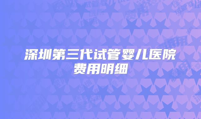 深圳第三代试管婴儿医院费用明细