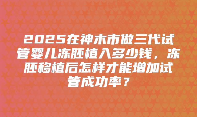 2025在神木市做三代试管婴儿冻胚植入多少钱,冻胚移植后怎样才能增加试管成功率?