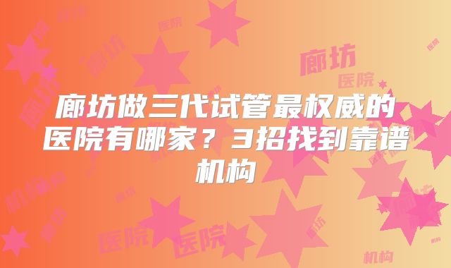 廊坊做三代试管最权威的医院有哪家？3招找到靠谱机构