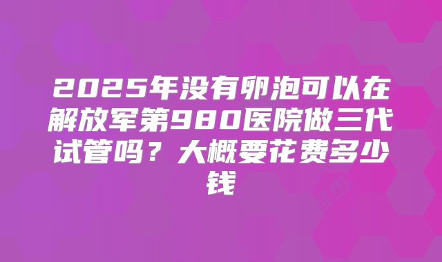 2025年没有卵泡可以在解放军第980医院做三代试管吗？大概要花费多少钱