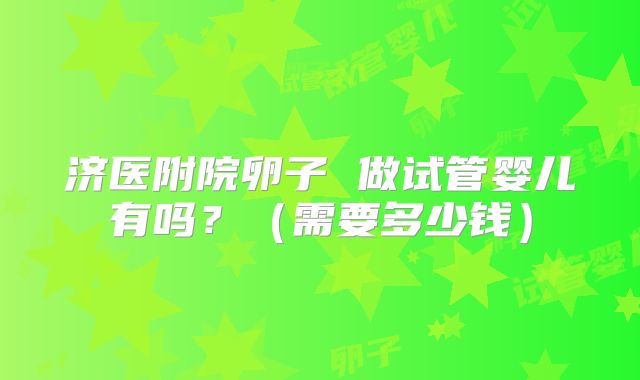 济医附院卵子 做试管婴儿有吗？（需要多少钱）