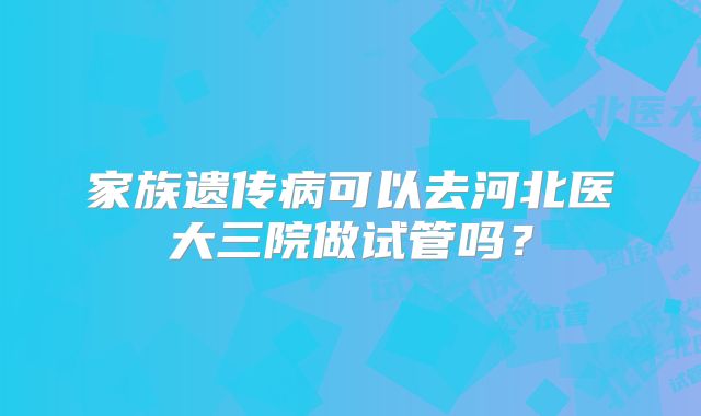 家族遗传病可以去河北医大三院做试管吗？