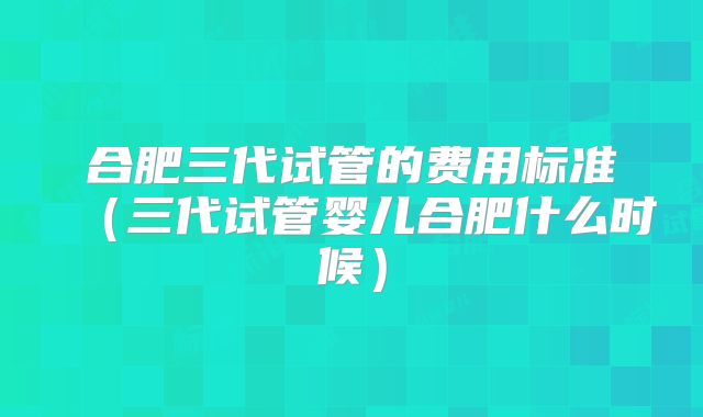 合肥三代试管的费用标准（三代试管婴儿合肥什么时候）