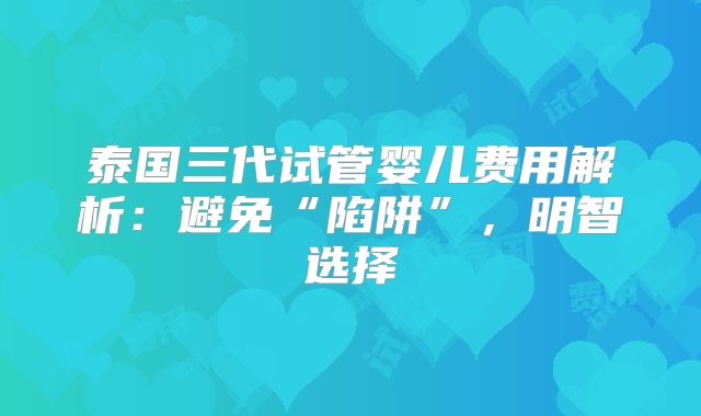 泰国三代试管婴儿费用解析：避免“陷阱”，明智选择