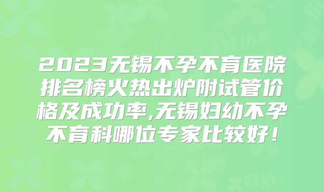 2023无锡不孕不育医院排名榜火热出炉附试管价格及成功率,无锡妇幼不孕不育科哪位专家比较好！