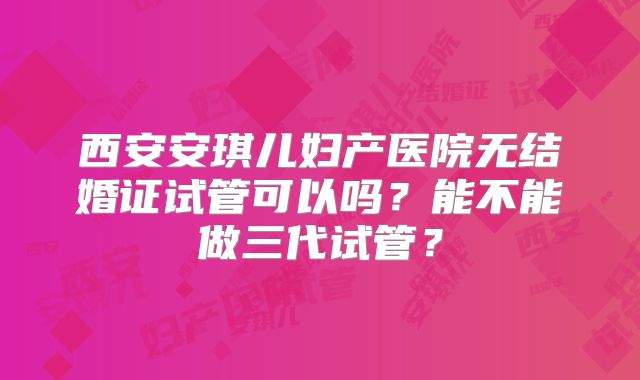 西安安琪儿妇产医院无结婚证试管可以吗？能不能做三代试管？