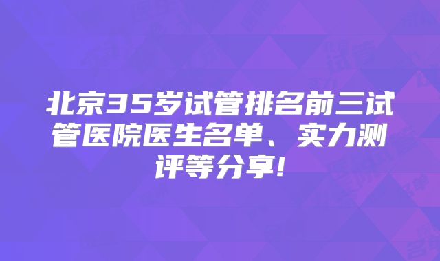 北京35岁试管排名前三试管医院医生名单、实力测评等分享!