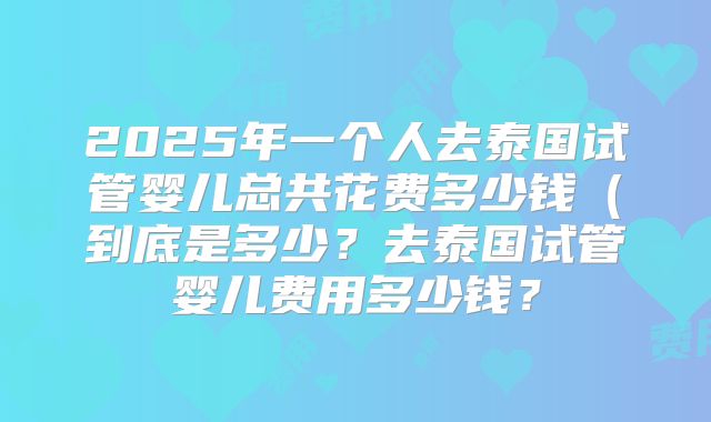 2025年一个人去泰国试管婴儿总共花费多少钱(到底是多少?去泰国试管婴儿费用多少钱?