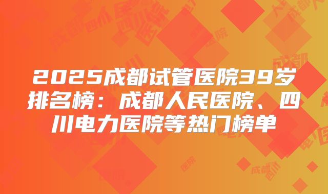 2025成都试管医院39岁排名榜：成都人民医院、四川电力医院等热门榜单