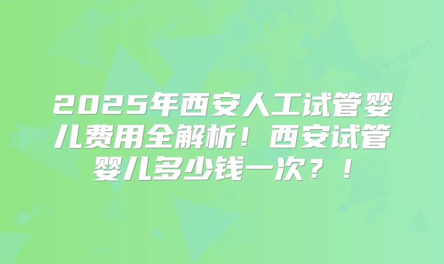 2025年西安人工试管婴儿费用全解析!西安试管婴儿多少钱一次?!