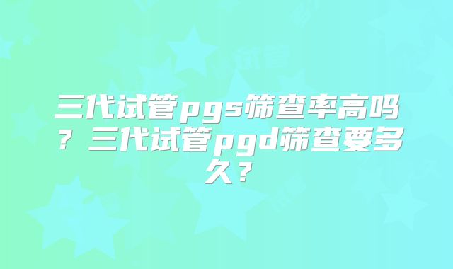 三代试管pgs筛查率高吗？三代试管pgd筛查要多久？