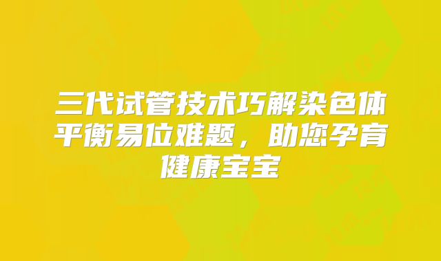 三代试管技术巧解染色体平衡易位难题,助您孕育健康宝宝
