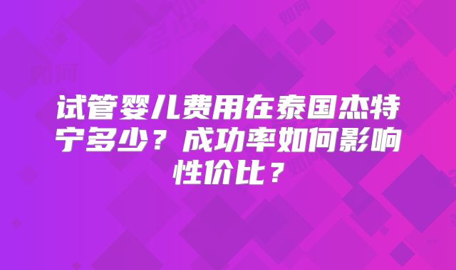 试管婴儿费用在泰国杰特宁多少?成功率如何影响性价比?