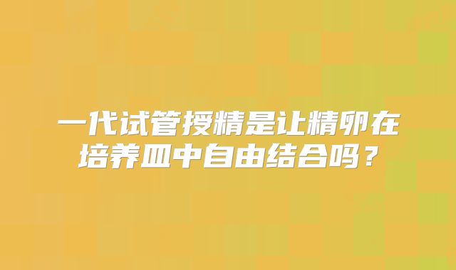 一代试管授精是让精卵在培养皿中自由结合吗？