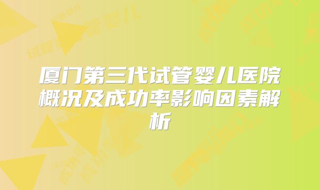 厦门第三代试管婴儿医院概况及成功率影响因素解析