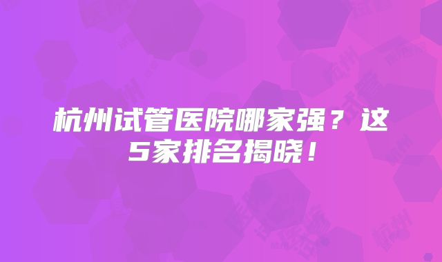 杭州试管医院哪家强？这5家排名揭晓！