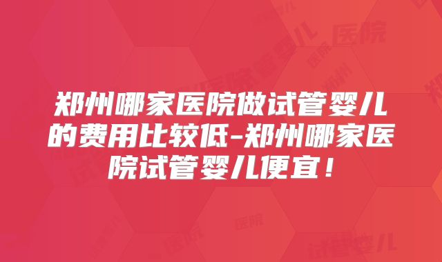 郑州哪家医院做试管婴儿的费用比较低-郑州哪家医院试管婴儿便宜!