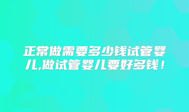 正常做需要多少钱试管婴儿,做试管婴儿要好多钱!