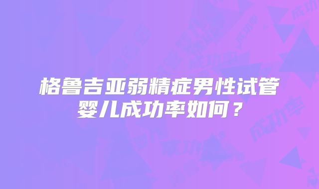 格鲁吉亚弱精症男性试管婴儿成功率如何？
