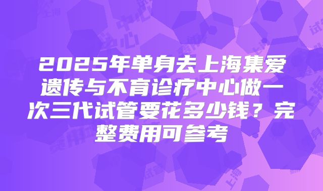 2025年单身去上海集爱遗传与不育诊疗中心做一次三代试管要花多少钱?完整费用可参考