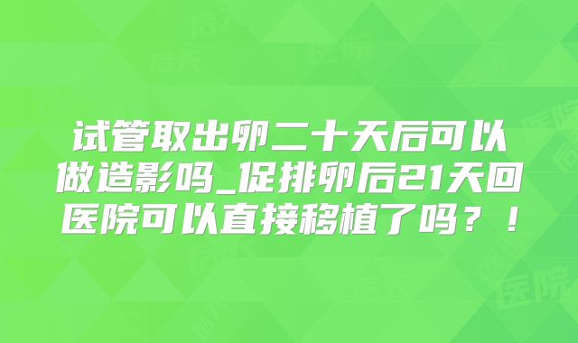 试管取出卵二十天后可以做造影吗_促排卵后21天回医院可以直接移植了吗？！
