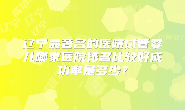 辽宁最著名的医院试管婴儿哪家医院排名比较好成功率是多少？