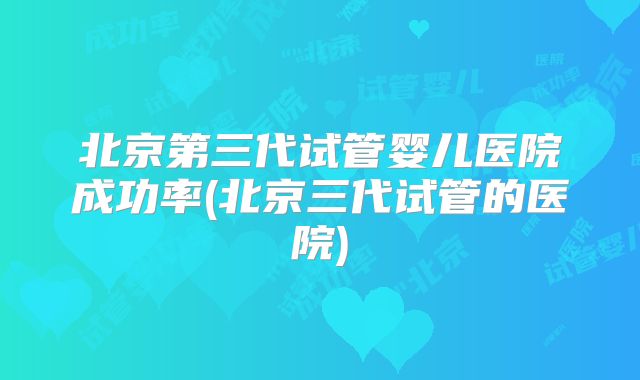 北京第三代试管婴儿医院成功率(北京三代试管的医院)