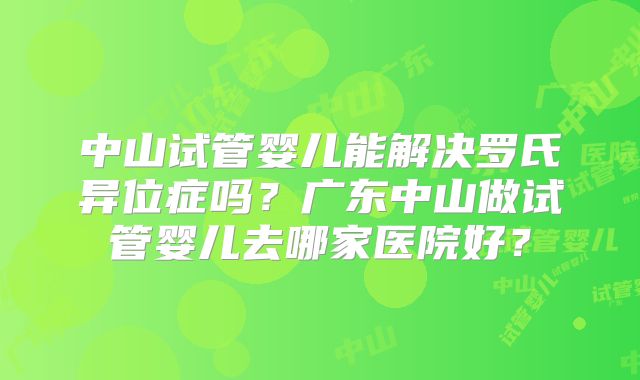 中山试管婴儿能解决罗氏异位症吗？广东中山做试管婴儿去哪家医院好？