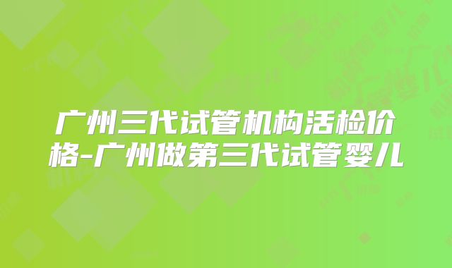 广州三代试管机构活检价格-广州做第三代试管婴儿