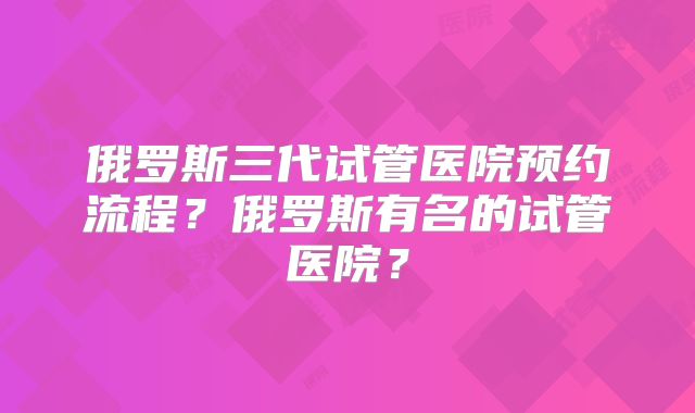 俄罗斯三代试管医院预约流程?俄罗斯有名的试管医院?