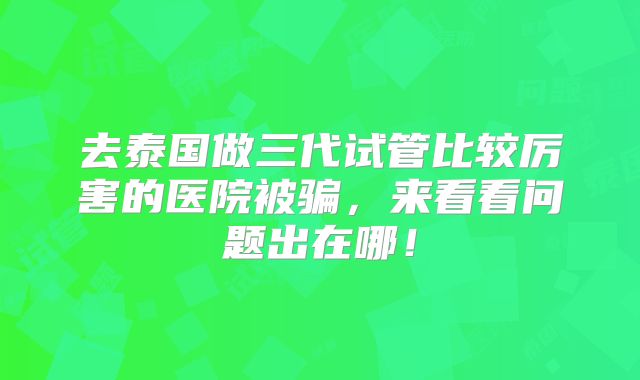 去泰国做三代试管比较厉害的医院被骗,来看看问题出在哪!