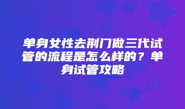 单身女性去荆门做三代试管的流程是怎么样的？单身试管攻略
