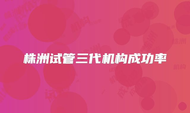 株洲试管三代机构成功率