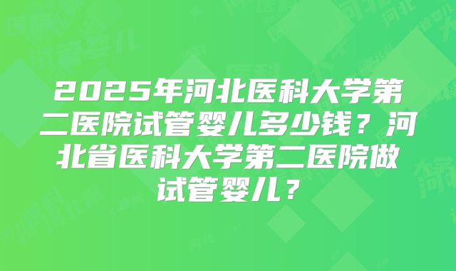 2025年河北医科大学第二医院试管婴儿多少钱？河北省医科大学第二医院做试管婴儿？