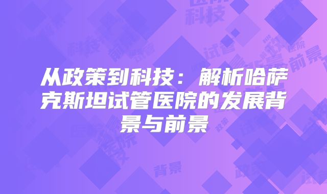 从政策到科技：解析哈萨克斯坦试管医院的发展背景与前景