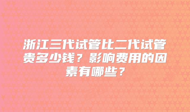 浙江三代试管比二代试管贵多少钱？影响费用的因素有哪些？