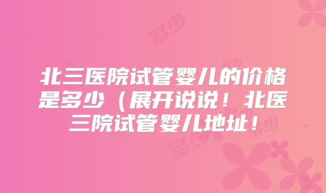 北三医院试管婴儿的价格是多少（展开说说！北医三院试管婴儿地址！