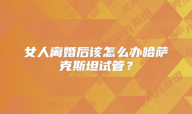 女人离婚后该怎么办哈萨克斯坦试管？