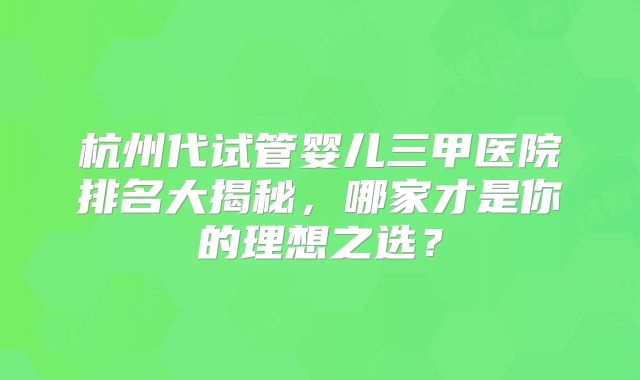 杭州代试管婴儿三甲医院排名大揭秘，哪家才是你的理想之选？