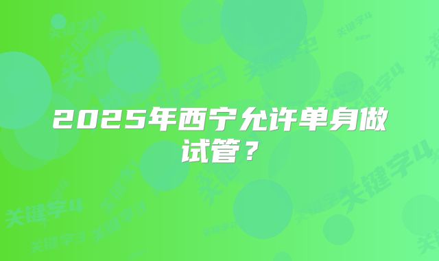2025年西宁允许单身做试管?