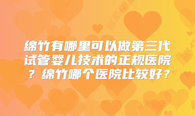 绵竹有哪里可以做第三代试管婴儿技术的正规医院？绵竹哪个医院比较好？
