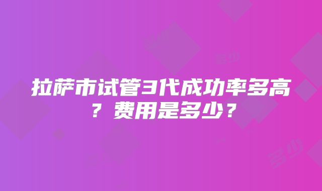 拉萨市试管3代成功率多高？费用是多少？