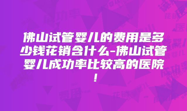 佛山试管婴儿的费用是多少钱花销含什么-佛山试管婴儿成功率比较高的医院!