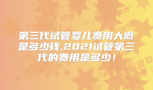 第三代试管婴儿费用大概是多少钱,2021试管第三代的费用是多少!