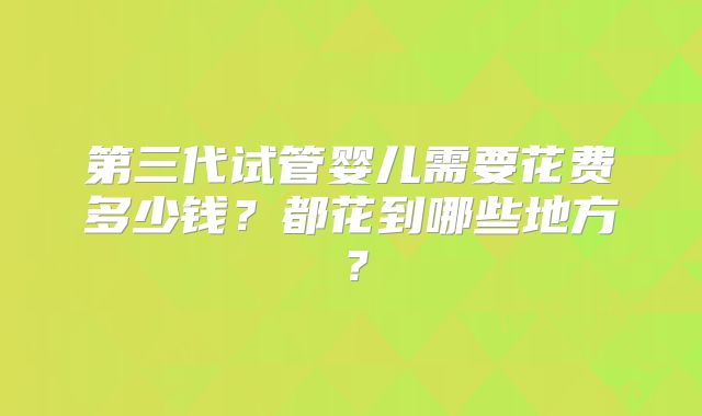 第三代试管婴儿需要花费多少钱?都花到哪些地方?