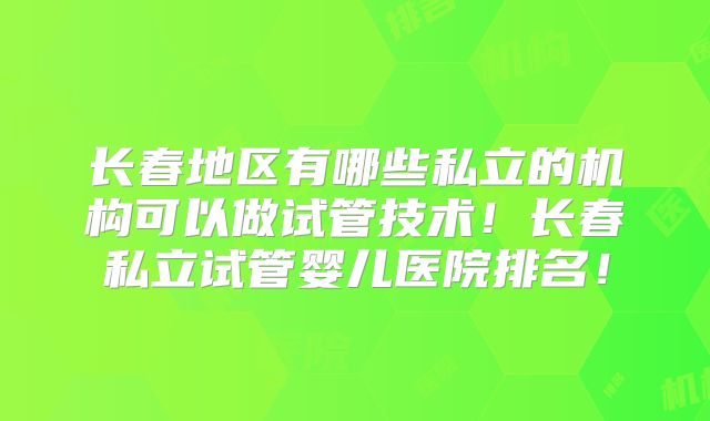 长春地区有哪些私立的机构可以做试管技术！长春私立试管婴儿医院排名！