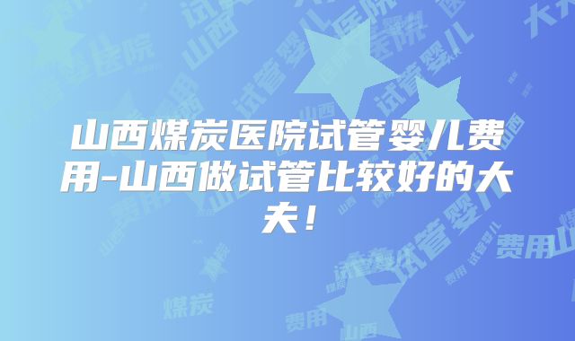 山西煤炭医院试管婴儿费用-山西做试管比较好的大夫!