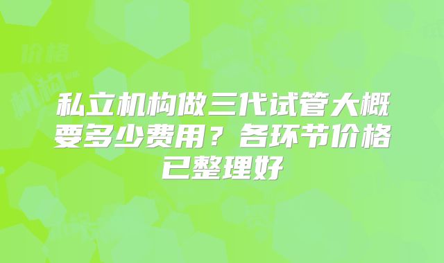 私立机构做三代试管大概要多少费用？各环节价格已整理好