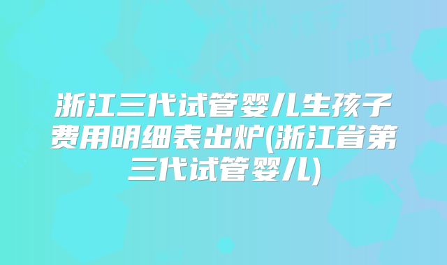浙江三代试管婴儿生孩子费用明细表出炉(浙江省第三代试管婴儿)