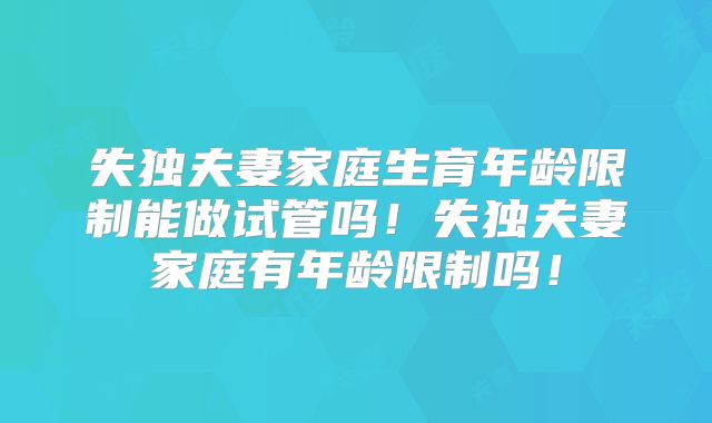 失独夫妻家庭生育年龄限制能做试管吗!失独夫妻家庭有年龄限制吗!